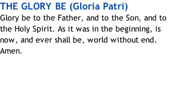 THE GLORY BE (Gloria Patri) Glory be to the Father, and to the Son, and to the Holy Spirit. As it was in the beginning, is now, and ever shall be, world without end. Amen.