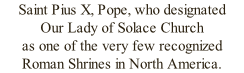 Saint Pius X, Pope, who designated  Our Lady of Solace Church  as one of the very few recognized  Roman Shrines in North America.